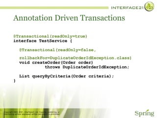 Annotation Driven Transactions @Transactional(readOnly=true) interface TestService { @Transactional(readOnly=false,   rollbackFor=DuplicateOrderIdException.class) void createOrder(Order order) throws DuplicateOrderIdException; List queryByCriteria(Order criteria); } 