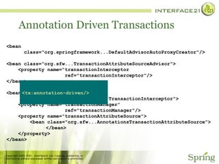 Annotation Driven Transactions <bean class="org.springframework...DefaultAdvisorAutoProxyCreator"/> <bean class="org.sfw...TransactionAttributeSourceAdvisor"> <property name="transactionInterceptor ref="transactionInterceptor"/> </bean> <bean id="transactionInterceptor" class="org.springframework...TransactionInterceptor"> <property name="transactionManager" ref="transactionManager"/> <property name="transactionAttributeSource"> <bean class="org.sfw...AnnotationsTransactionAttributeSource">   </bean> </property> </bean> <tx:annotation-driven/> 