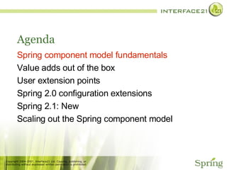 Agenda Spring component model fundamentals Value adds out of the box User extension points Spring 2.0 configuration extensions Spring 2.1: New Scaling out the Spring component model 
