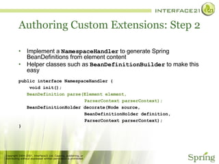 Authoring Custom Extensions: Step 2 Implement a  NamespaceHandler  to generate Spring BeanDefinitions from element content Helper classes such as  BeanDefinitionBuilder  to make this easy public interface NamespaceHandler { void init(); BeanDefinition parse(Element element,  ParserContext parserContext); BeanDefinitionHolder decorate(Node source, BeanDefinitionHolder definition,  ParserContext parserContext); } 