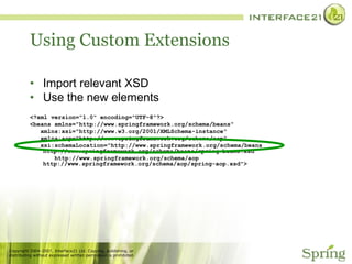Using Custom Extensions Import relevant XSD Use the new elements <?xml version="1.0" encoding="UTF-8"?> <beans xmlns="http://www.springframework.org/schema/beans" xmlns:xsi="http://www.w3.org/2001/XMLSchema-instance" xmlns:aop="http://www.springframework.org/schema/aop" xsi:schemaLocation="http://www.springframework.org/schema/beans http://www.springframework.org/schema/beans/spring-beans.xsd http://www.springframework.org/schema/aop http://www.springframework.org/schema/aop/spring-aop.xsd"> 