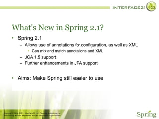 What's New in Spring 2.1? Spring 2.1 Allows use of annotations for configuration, as well as XML Can mix and match annotations and XML JCA 1.5 support Further enhancements in JPA support Aims: Make Spring still easier to use 
