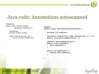 Java code: Annotations autoscanned @Component public class FooServiceImpl  implements FooService { @Autowired private FooDao fooDao; public String foo(int id) {   return fooDao.findFoo(id); } } @Aspect  public class ServiceInvocationCounter {   private int useCount;   @Pointcut("execution(* demo.FooService+.*(..))")   public void serviceExecution() {}   @Before("serviceExecution()")   public void countUse() {   this.useCount++;   }   public int getCount() {   return this.useCount;   } } 