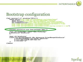 Bootstrap configuration <?xml version="1.0" encoding="UTF-8"?> <beans xmlns=" http://www.springframework.org/schema/beans "   xmlns:xsi=" http://www.w3.org/2001/XMLSchema-instance "   xmlns:context=" http://www.springframework.org/schema/context "   xsi:schemaLocation=" http://www.springframework.org/schema/beans   http://www.springframework.org/schema/beans/spring-beans-2.0.xsd   http://www.springframework.org/schema/context   http://www.springframework.org/schema/context/spring-context-2.1.xsd "> <context:annotation-scan base-package="demo"/> <bean id="fooDaoImpl" class="demo.FooDaoImpl"   p:dataSource="dataSource" /> <bean id="dataSource"  class="org.springframework.jdbc.datasource.DriverManagerDataSource"   p:driverClassName="org.hsqldb.jdbcDriver"   p:url=“jdbc:hsqldb:mem:hsql:foo"   p:username="sa" /> </beans> 