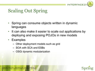 Scaling Out Spring Spring can consume objects written in dynamic languages It can also make it easier to scale out applications by deploying and exposing POJOs in new models Examples Other deployment models such as grid SOA with SCA and ESBs OSGi dynamic modularization 