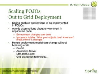 Scaling POJOs Out to Grid Deployment Spring enables applications to be implemented in POJOs Avoids assumptions about environment in application code Environment changes over time Ignorance is bliss: What your objects don’t know can’t break them if it changes Hence deployment model can change without breaking code Servlet Application Server Standalone client Grid distribution technology… 