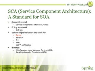 SCA (Service Component Architecture): A Standard for SOA Assembly model Service components, references, wires Policy framework QoS etc. Service implementation and client API Spring Java API C++ BPEL EJB™ architecture Bindings  Web Services, Java Message Service (JMS), Java Cryptography Architecture (JCA) 