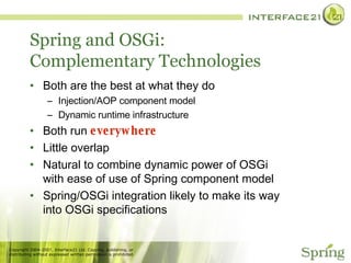Spring and OSGi: Complementary Technologies Both are the best at what they do Injection/AOP component model Dynamic runtime infrastructure Both run  everywhere Little overlap Natural to combine dynamic power of OSGi with ease of use of Spring component model Spring/OSGi integration likely to make its way into OSGi specifications 