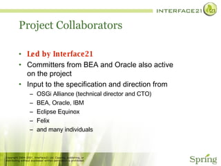 Project Collaborators Led by Interface21 Committers from BEA and Oracle also active on the project Input to the specification and direction from OSGi Alliance (technical director and CTO) BEA, Oracle, IBM Eclipse Equinox Felix and many individuals 