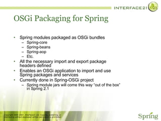 OSGi Packaging for Spring Spring modules packaged as OSGi bundles Spring-core Spring-beans Spring-aop Etc. All the necessary import and export package headers defined Enables an OSGi application to import and use Spring packages and services Currently done in Spring-OSGi project Spring module jars will come this way “out of the box” in Spring 2.1 
