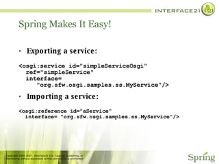 Spring Makes It Easy!  Exporting a service: <osgi:service id="simpleServiceOsgi" ref="simpleService" interface= "org.sfw.osgi.samples.ss.MyService"/> Importing a service: <osgi:reference id="aService" interface= "org.sfw.osgi.samples.ss.MyService"/> 