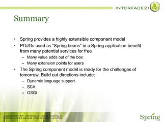 Summary Spring provides a highly extensible component model POJOs used as “Spring beans” in a Spring application benefit from many potential services for free Many value adds out of the box Many extension points for users The Spring component model is ready for the challenges of tomorrow. Build out directions include: Dynamic language support SCA OSGi 