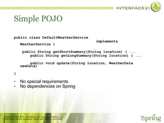 Simple POJO public class DefaultWeatherService  implements WeatherService {   public String getShortSummary(String location) { ... public String getLongSummary(String location) { ... public void update(String location, WeatherData newData) } No special requirements No dependencies on Spring 