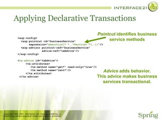 Applying Declarative Transactions  <aop:config> <aop:pointcut id="businessService" expression=" execution(* *..*Service+.*(..)) "/> <aop:advisor pointcut-ref="businessService" advice-ref="txAdvice"/> </aop:config> < tx:advice  id="txAdvice"> <tx:attributes> <tx:method name="get*" read-only="true"/> <tx:method name="rent*"/> </tx:attributes> </tx:advice> Pointcut  identifies business service methods Advice  adds behavior. This advice makes business services transactional. 