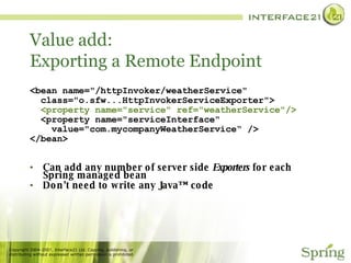 Value add: Exporting a Remote Endpoint  <bean name="/httpInvoker/weatherService"  class="o.sfw...HttpInvokerServiceExporter"> <property name="service" ref="weatherService"/>   <property name="serviceInterface" value="com.mycompanyWeatherService“ /> </bean> Can add any number of server side  Exporters  for each Spring managed bean Don’t need to write any Java™ code 