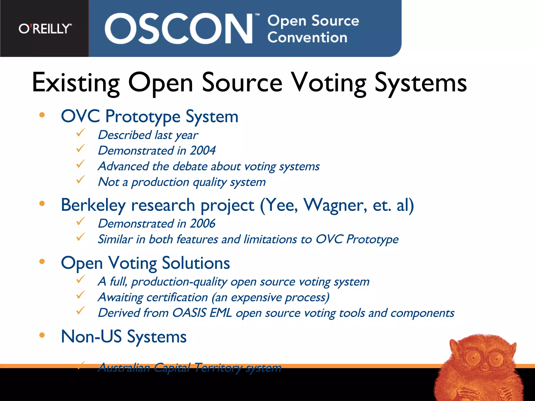 Existing Open Source Voting Systems OVC Prototype System Described last year Demonstrated in 2004 Advanced the debate about voting systems Not a production quality system Berkeley research project (Yee, Wagner, et. al) Demonstrated in 2006 Similar in both features and limitations to OVC Prototype Open Voting Solutions A full, production-quality open source voting system Awaiting certification (an expensive process) Derived from OASIS EML open source voting tools and components Non-US Systems Australian Capital Territory system 