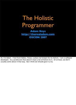 The Holistic
                          Programmer
                                 Adam Keys
                          http://therealadam.com
                                OSCON 2007




Hi, I’m Adam. I hail from Dallas, Texas; a place not known for its holism. I am a software
developer. Its a profession that doesn’t have a lot of holism to it. Or at least, we don’t
usually come about it that way. But I think we should give it a try.
