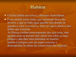 Habitat O koala habita nas selvas e florestas Australianas. É um animal muito lento, que raramente desce das árvores, e que só bebe água quando está doente ou quando o calor é excessivo, uma vez que a absorve das folhas que consome. As fêmeas cuidam amorosamente das suas crias, mas quando estas se portam mal, põem-nas sobre os seus joelhos e dão-lhes uma palmadas no traseiro. Jardim Zoológico tem um papel concreto a desempenhar no plano da conservação das espécies.  