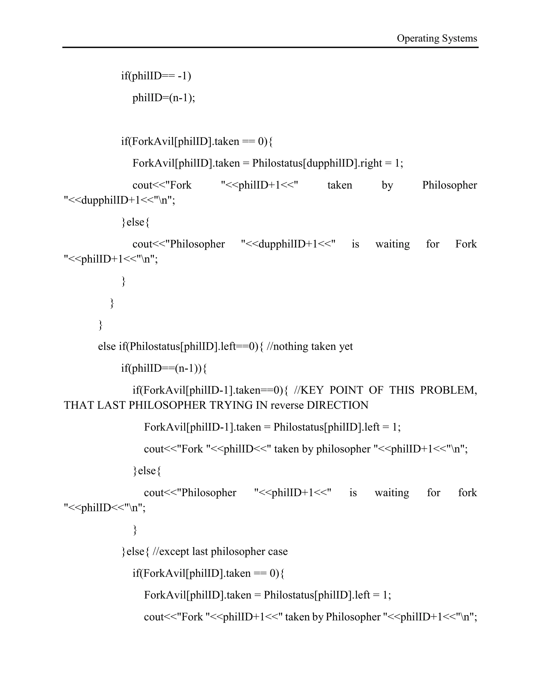 Operating Systems
if(philID== -1)
philID=(n-1);
if(ForkAvil[philID].taken == 0){
ForkAvil[philID].taken = Philostatus[dupphilID].right = 1;
cout<<"Fork "<<philID+1<<" taken by Philosopher
"<<dupphilID+1<<"n";
}else{
cout<<"Philosopher "<<dupphilID+1<<" is waiting for Fork
"<<philID+1<<"n";
}
}
}
else if(Philostatus[philID].left==0){ //nothing taken yet
if(philID==(n-1)){
if(ForkAvil[philID-1].taken==0){ //KEY POINT OF THIS PROBLEM,
THAT LAST PHILOSOPHER TRYING IN reverse DIRECTION
ForkAvil[philID-1].taken = Philostatus[philID].left = 1;
cout<<"Fork "<<philID<<" taken by philosopher "<<philID+1<<"n";
}else{
cout<<"Philosopher "<<philID+1<<" is waiting for fork
"<<philID<<"n";
}
}else{ //except last philosopher case
if(ForkAvil[philID].taken == 0){
ForkAvil[philID].taken = Philostatus[philID].left = 1;
cout<<"Fork "<<philID+1<<" taken by Philosopher "<<philID+1<<"n";
 