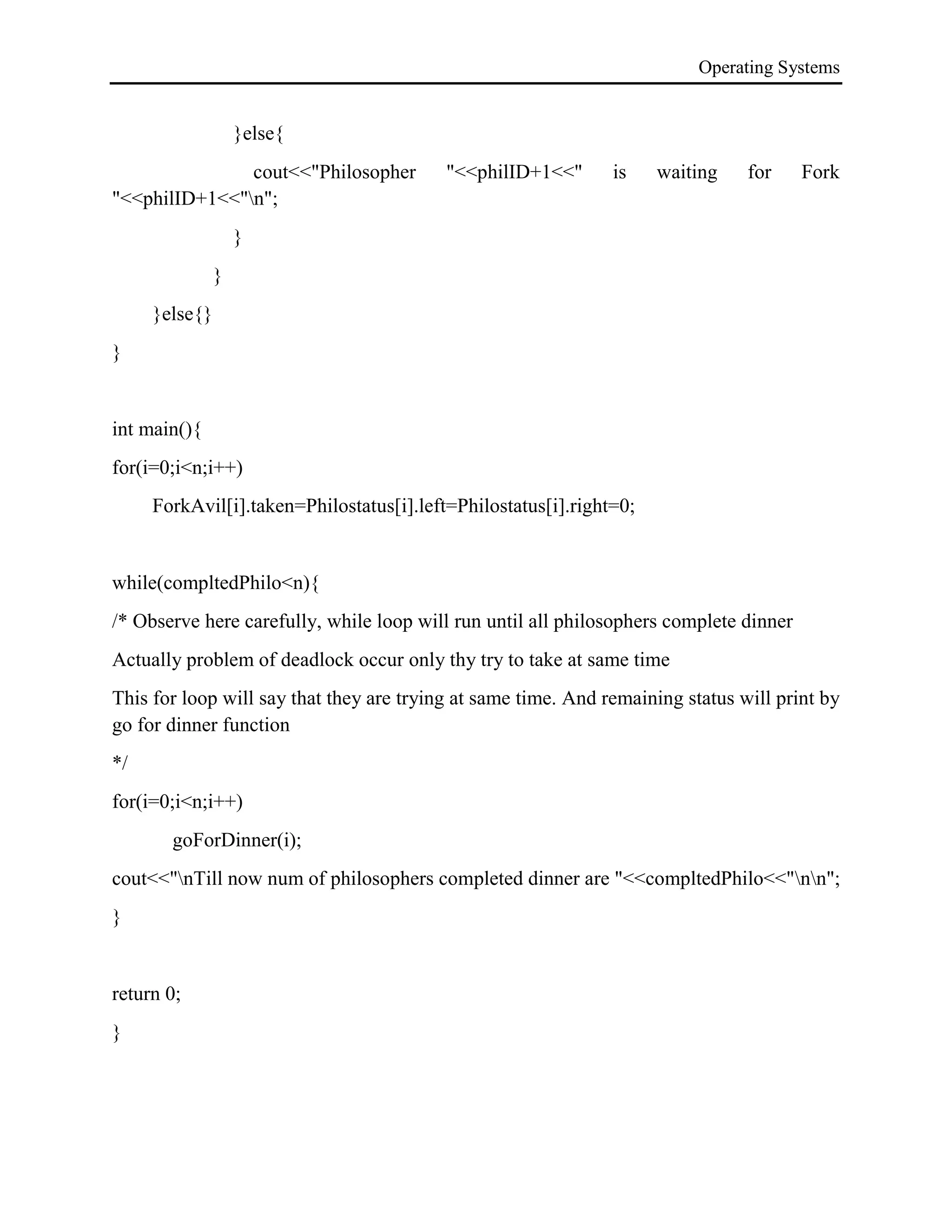 Operating Systems
}else{
cout<<"Philosopher "<<philID+1<<" is waiting for Fork
"<<philID+1<<"n";
}
}
}else{}
}
int main(){
for(i=0;i<n;i++)
ForkAvil[i].taken=Philostatus[i].left=Philostatus[i].right=0;
while(compltedPhilo<n){
/* Observe here carefully, while loop will run until all philosophers complete dinner
Actually problem of deadlock occur only thy try to take at same time
This for loop will say that they are trying at same time. And remaining status will print by
go for dinner function
*/
for(i=0;i<n;i++)
goForDinner(i);
cout<<"nTill now num of philosophers completed dinner are "<<compltedPhilo<<"nn";
}
return 0;
}
 