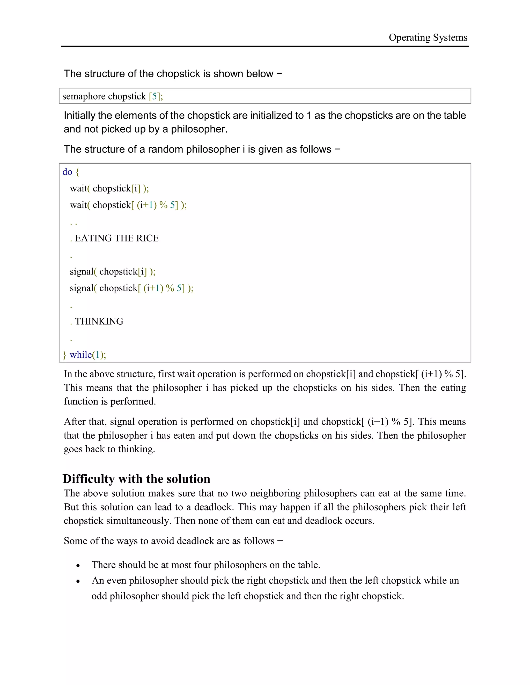 Operating Systems
The structure of the chopstick is shown below −
semaphore chopstick [5];
Initially the elements of the chopstick are initialized to 1 as the chopsticks are on the table
and not picked up by a philosopher.
The structure of a random philosopher i is given as follows −
do {
wait( chopstick[i] );
wait( chopstick[ (i+1) % 5] );
. .
. EATING THE RICE
.
signal( chopstick[i] );
signal( chopstick[ (i+1) % 5] );
.
. THINKING
.
} while(1);
In the above structure, first wait operation is performed on chopstick[i] and chopstick[ (i+1) % 5].
This means that the philosopher i has picked up the chopsticks on his sides. Then the eating
function is performed.
After that, signal operation is performed on chopstick[i] and chopstick[ (i+1) % 5]. This means
that the philosopher i has eaten and put down the chopsticks on his sides. Then the philosopher
goes back to thinking.
Difficulty with the solution
The above solution makes sure that no two neighboring philosophers can eat at the same time.
But this solution can lead to a deadlock. This may happen if all the philosophers pick their left
chopstick simultaneously. Then none of them can eat and deadlock occurs.
Some of the ways to avoid deadlock are as follows −
 There should be at most four philosophers on the table.
 An even philosopher should pick the right chopstick and then the left chopstick while an
odd philosopher should pick the left chopstick and then the right chopstick.
 