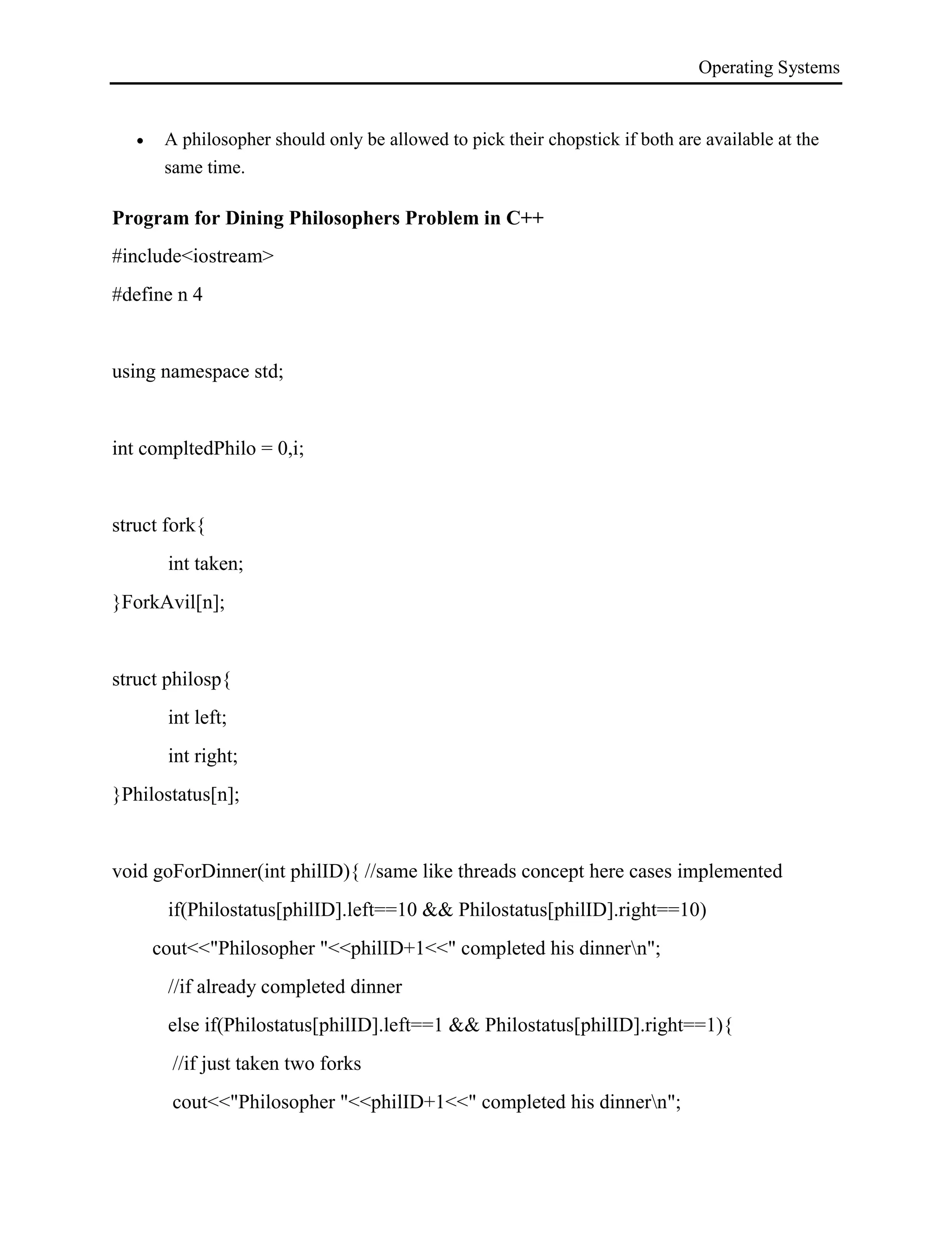 Operating Systems
 A philosopher should only be allowed to pick their chopstick if both are available at the
same time.
Program for Dining Philosophers Problem in C++
#include<iostream>
#define n 4
using namespace std;
int compltedPhilo = 0,i;
struct fork{
int taken;
}ForkAvil[n];
struct philosp{
int left;
int right;
}Philostatus[n];
void goForDinner(int philID){ //same like threads concept here cases implemented
if(Philostatus[philID].left==10 && Philostatus[philID].right==10)
cout<<"Philosopher "<<philID+1<<" completed his dinnern";
//if already completed dinner
else if(Philostatus[philID].left==1 && Philostatus[philID].right==1){
//if just taken two forks
cout<<"Philosopher "<<philID+1<<" completed his dinnern";
 