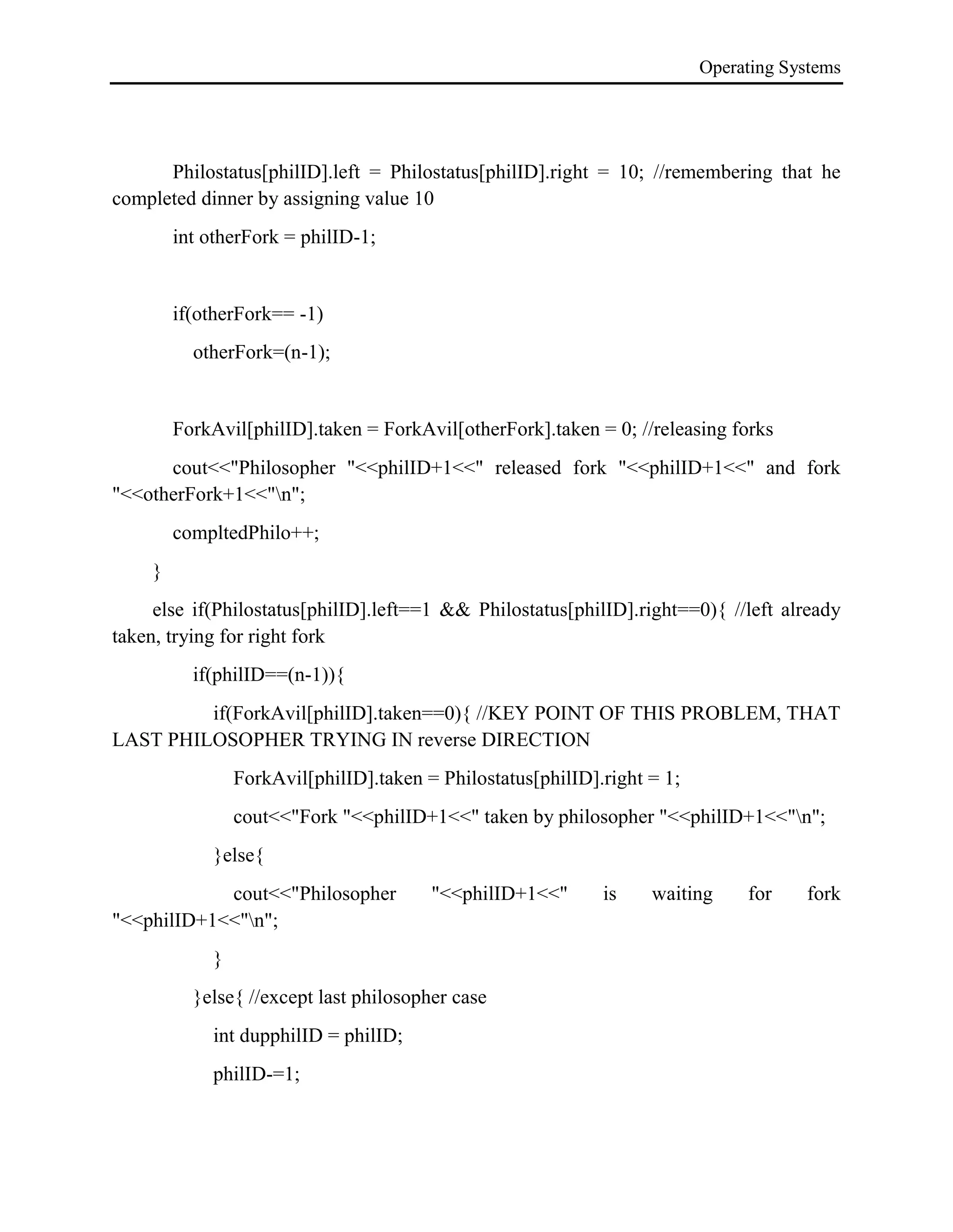 Operating Systems
Philostatus[philID].left = Philostatus[philID].right = 10; //remembering that he
completed dinner by assigning value 10
int otherFork = philID-1;
if(otherFork== -1)
otherFork=(n-1);
ForkAvil[philID].taken = ForkAvil[otherFork].taken = 0; //releasing forks
cout<<"Philosopher "<<philID+1<<" released fork "<<philID+1<<" and fork
"<<otherFork+1<<"n";
compltedPhilo++;
}
else if(Philostatus[philID].left==1 && Philostatus[philID].right==0){ //left already
taken, trying for right fork
if(philID==(n-1)){
if(ForkAvil[philID].taken==0){ //KEY POINT OF THIS PROBLEM, THAT
LAST PHILOSOPHER TRYING IN reverse DIRECTION
ForkAvil[philID].taken = Philostatus[philID].right = 1;
cout<<"Fork "<<philID+1<<" taken by philosopher "<<philID+1<<"n";
}else{
cout<<"Philosopher "<<philID+1<<" is waiting for fork
"<<philID+1<<"n";
}
}else{ //except last philosopher case
int dupphilID = philID;
philID-=1;
 