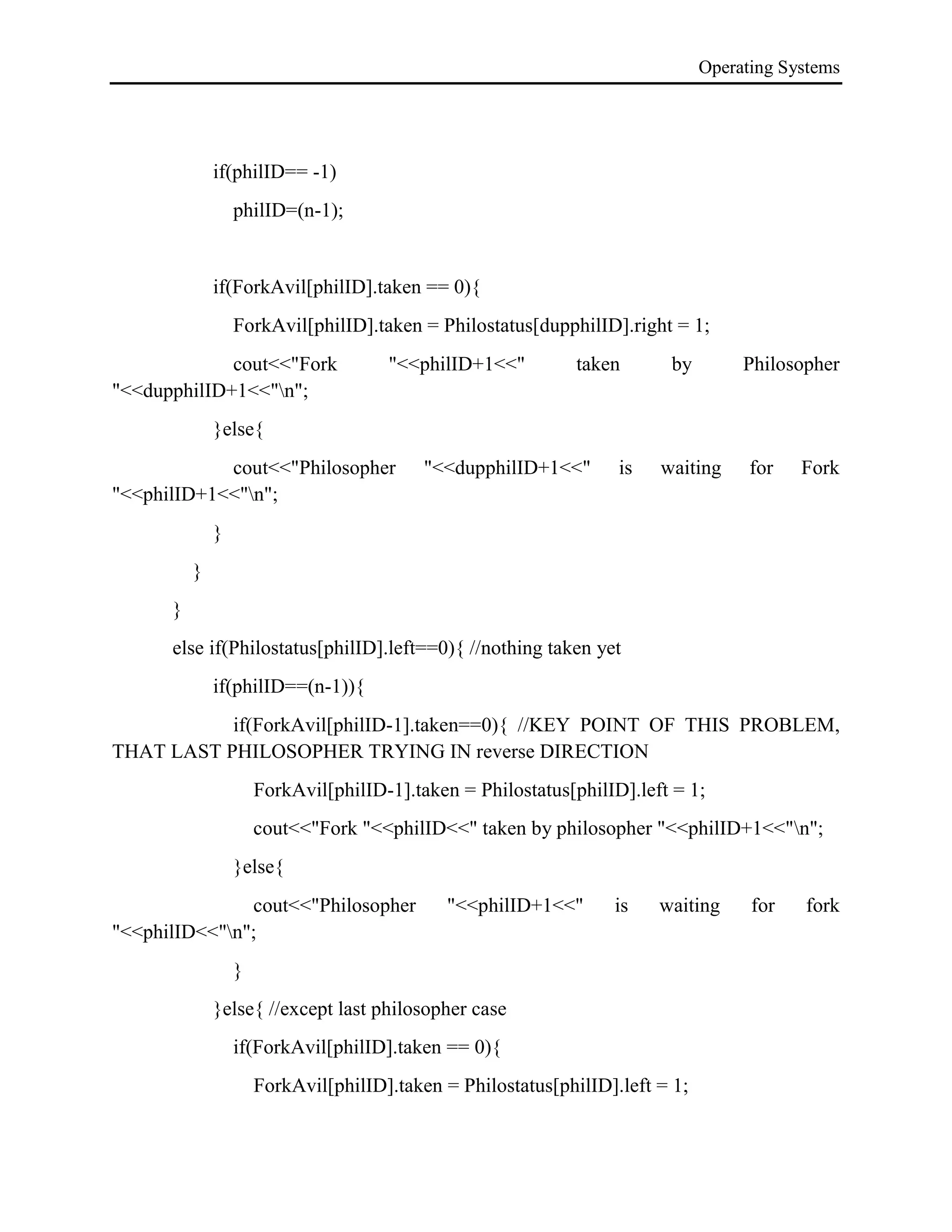 Operating Systems
if(philID== -1)
philID=(n-1);
if(ForkAvil[philID].taken == 0){
ForkAvil[philID].taken = Philostatus[dupphilID].right = 1;
cout<<"Fork "<<philID+1<<" taken by Philosopher
"<<dupphilID+1<<"n";
}else{
cout<<"Philosopher "<<dupphilID+1<<" is waiting for Fork
"<<philID+1<<"n";
}
}
}
else if(Philostatus[philID].left==0){ //nothing taken yet
if(philID==(n-1)){
if(ForkAvil[philID-1].taken==0){ //KEY POINT OF THIS PROBLEM,
THAT LAST PHILOSOPHER TRYING IN reverse DIRECTION
ForkAvil[philID-1].taken = Philostatus[philID].left = 1;
cout<<"Fork "<<philID<<" taken by philosopher "<<philID+1<<"n";
}else{
cout<<"Philosopher "<<philID+1<<" is waiting for fork
"<<philID<<"n";
}
}else{ //except last philosopher case
if(ForkAvil[philID].taken == 0){
ForkAvil[philID].taken = Philostatus[philID].left = 1;
 