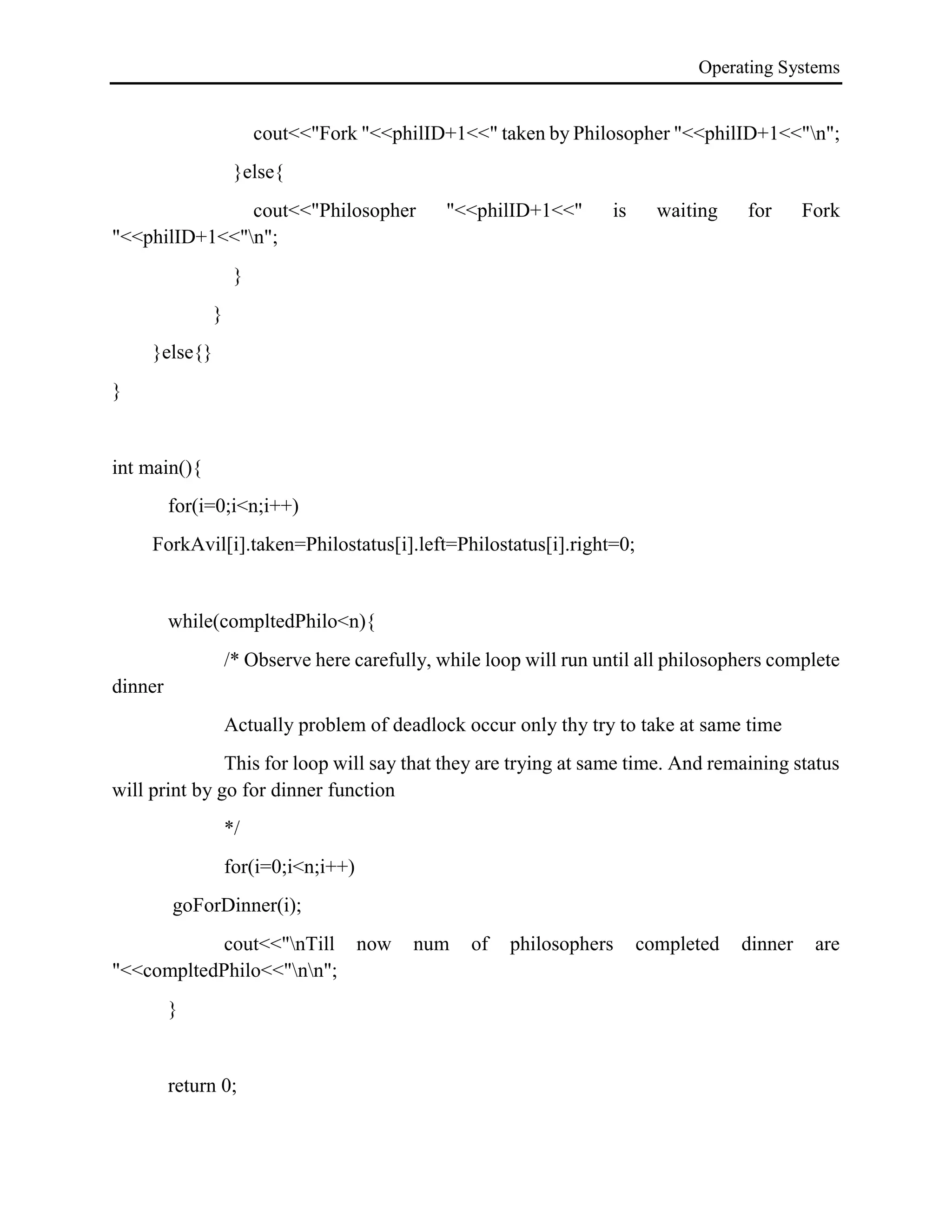 Operating Systems
cout<<"Fork "<<philID+1<<" taken by Philosopher "<<philID+1<<"n";
}else{
cout<<"Philosopher "<<philID+1<<" is waiting for Fork
"<<philID+1<<"n";
}
}
}else{}
}
int main(){
for(i=0;i<n;i++)
ForkAvil[i].taken=Philostatus[i].left=Philostatus[i].right=0;
while(compltedPhilo<n){
/* Observe here carefully, while loop will run until all philosophers complete
dinner
Actually problem of deadlock occur only thy try to take at same time
This for loop will say that they are trying at same time. And remaining status
will print by go for dinner function
*/
for(i=0;i<n;i++)
goForDinner(i);
cout<<"nTill now num of philosophers completed dinner are
"<<compltedPhilo<<"nn";
}
return 0;
 