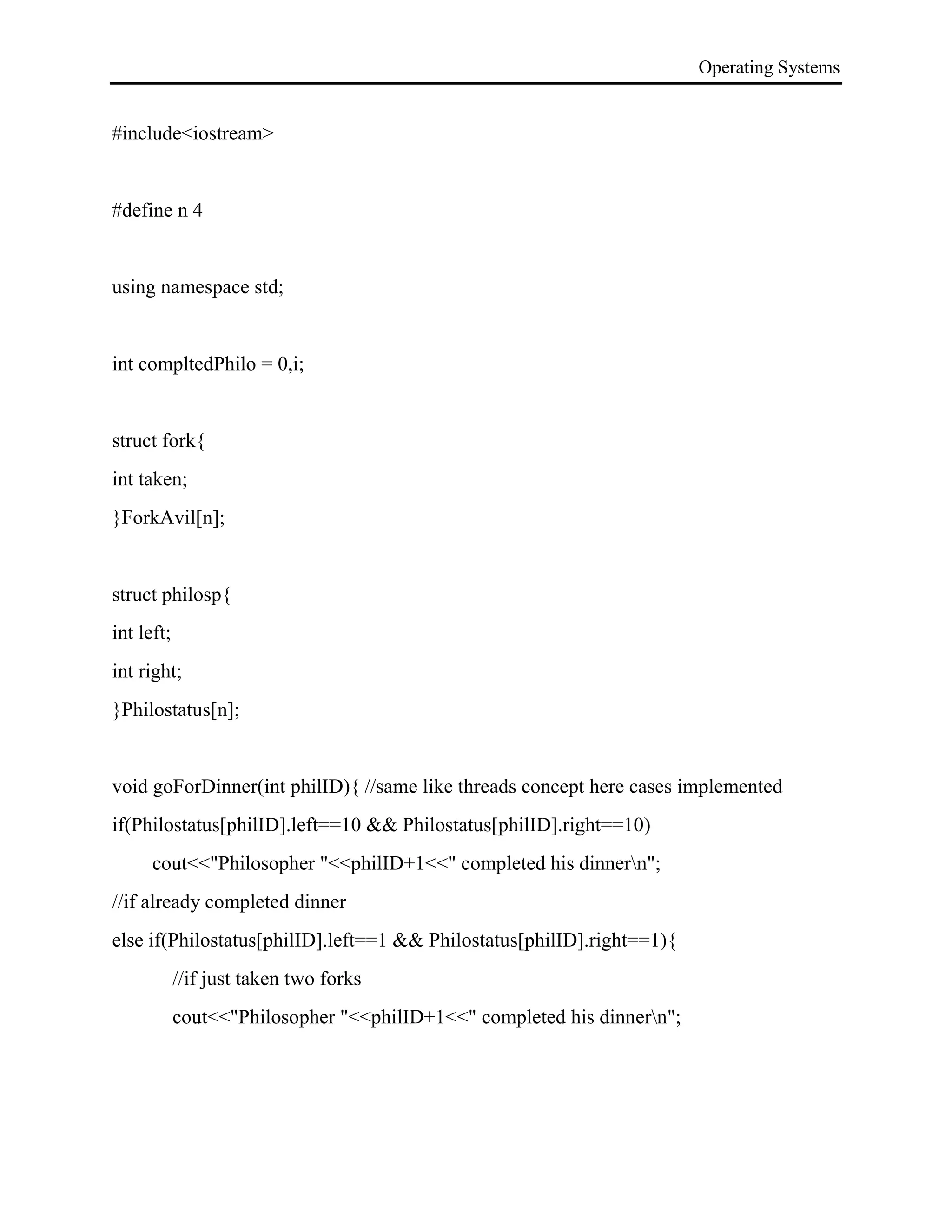 Operating Systems
#include<iostream>
#define n 4
using namespace std;
int compltedPhilo = 0,i;
struct fork{
int taken;
}ForkAvil[n];
struct philosp{
int left;
int right;
}Philostatus[n];
void goForDinner(int philID){ //same like threads concept here cases implemented
if(Philostatus[philID].left==10 && Philostatus[philID].right==10)
cout<<"Philosopher "<<philID+1<<" completed his dinnern";
//if already completed dinner
else if(Philostatus[philID].left==1 && Philostatus[philID].right==1){
//if just taken two forks
cout<<"Philosopher "<<philID+1<<" completed his dinnern";
 