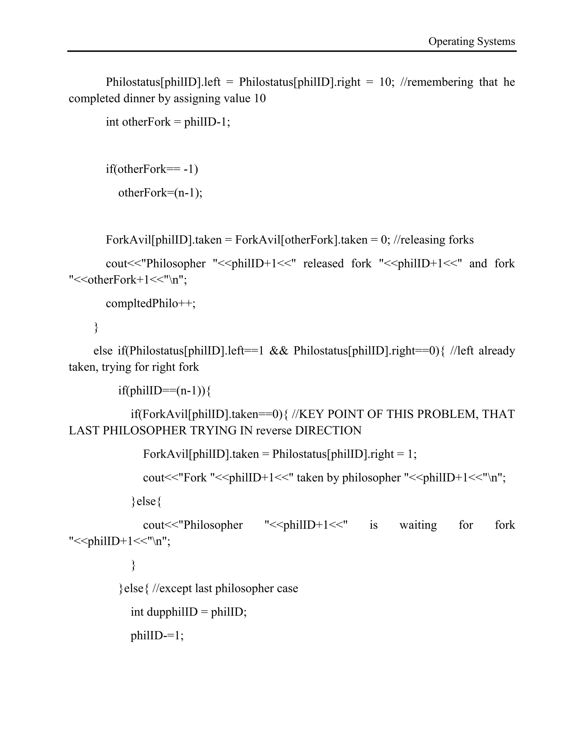 Operating Systems
Philostatus[philID].left = Philostatus[philID].right = 10; //remembering that he
completed dinner by assigning value 10
int otherFork = philID-1;
if(otherFork== -1)
otherFork=(n-1);
ForkAvil[philID].taken = ForkAvil[otherFork].taken = 0; //releasing forks
cout<<"Philosopher "<<philID+1<<" released fork "<<philID+1<<" and fork
"<<otherFork+1<<"n";
compltedPhilo++;
}
else if(Philostatus[philID].left==1 && Philostatus[philID].right==0){ //left already
taken, trying for right fork
if(philID==(n-1)){
if(ForkAvil[philID].taken==0){ //KEY POINT OF THIS PROBLEM, THAT
LAST PHILOSOPHER TRYING IN reverse DIRECTION
ForkAvil[philID].taken = Philostatus[philID].right = 1;
cout<<"Fork "<<philID+1<<" taken by philosopher "<<philID+1<<"n";
}else{
cout<<"Philosopher "<<philID+1<<" is waiting for fork
"<<philID+1<<"n";
}
}else{ //except last philosopher case
int dupphilID = philID;
philID-=1;
 