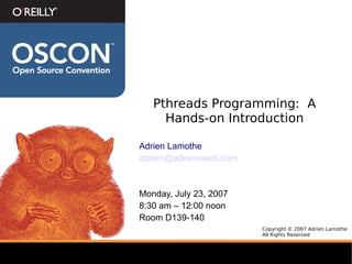 Pthreads Programming: A
     Hands-on Introduction

Adrien Lamothe
adrien@adriensweb.com



Monday, July 23, 2007
8:30 am – 12:00 noon
Room D139-140
                        Copyright © 2007 Adrien Lamothe
                        All Rights Reserved