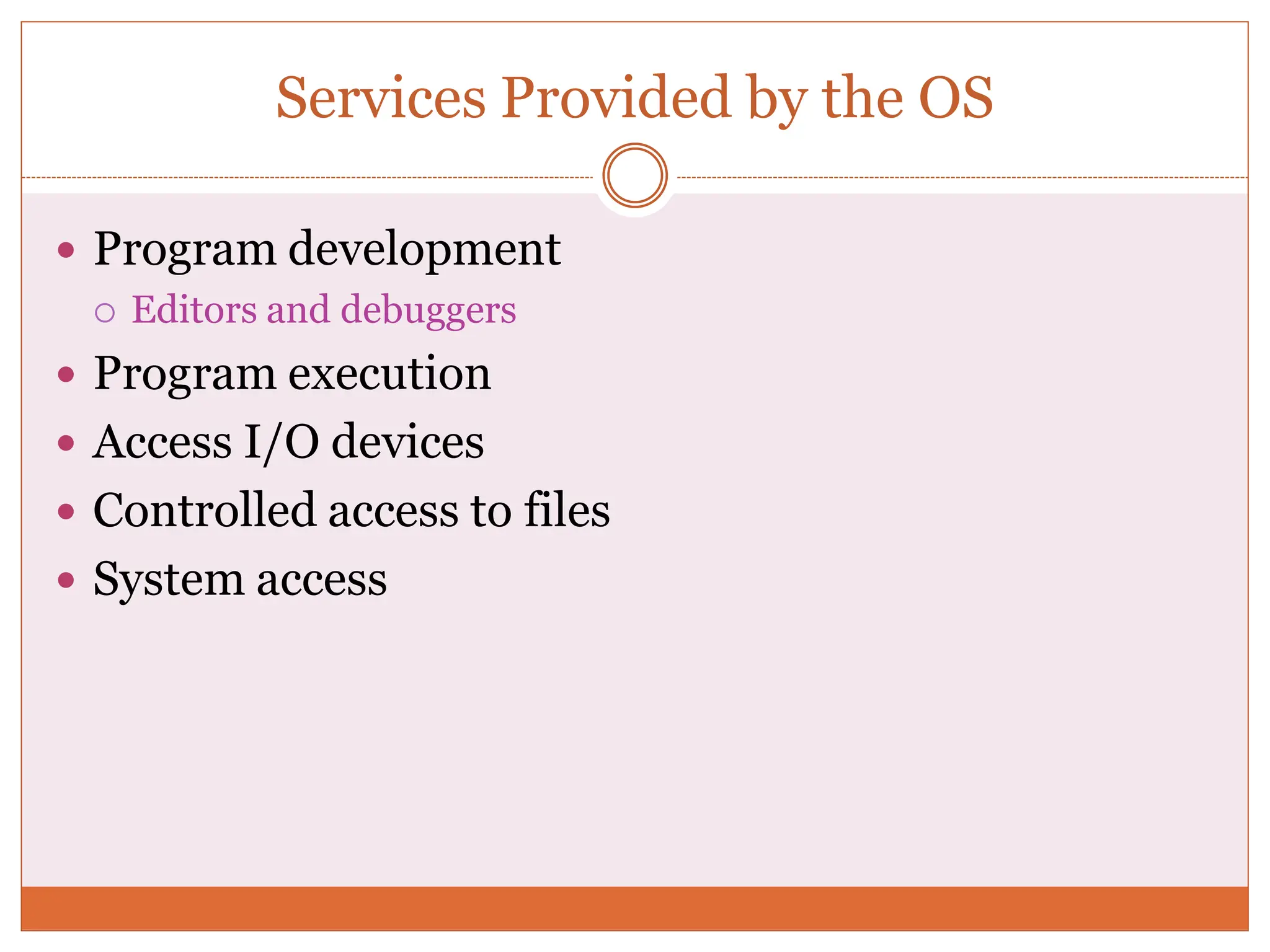 Services Provided by the OS
 Program development
 Editors and debuggers
 Program execution
 Access I/O devices
 Controlled access to files
 System access
 