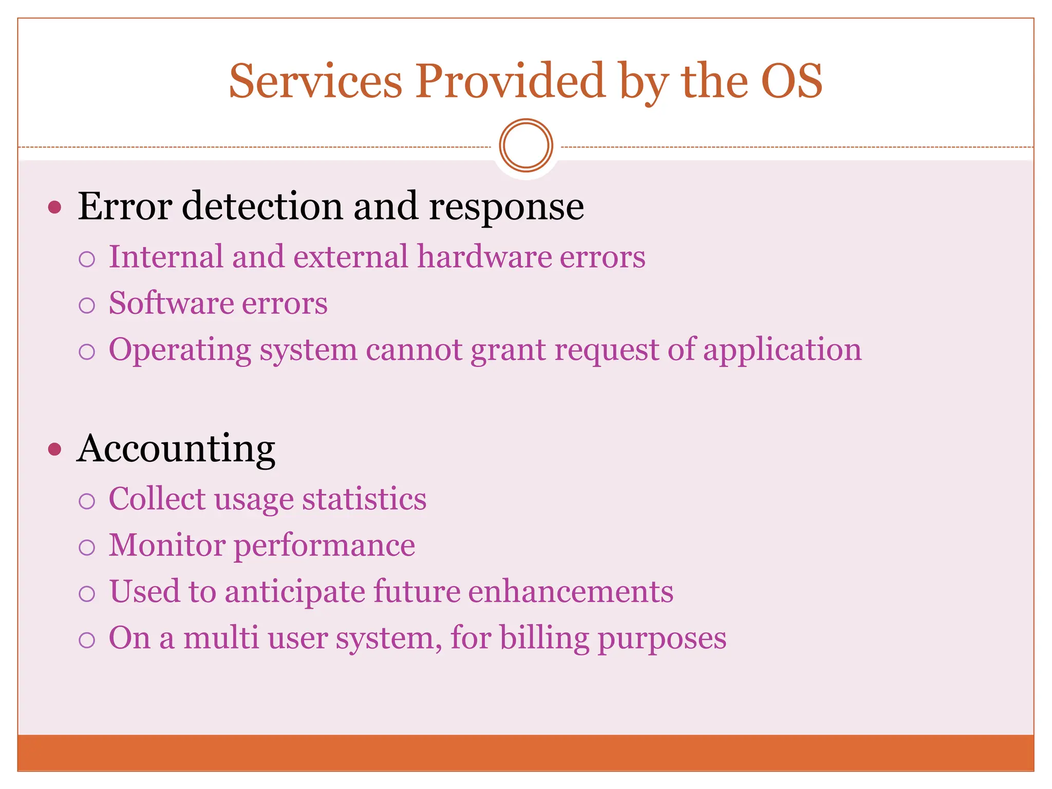 Services Provided by the OS
 Error detection and response
 Internal and external hardware errors
 Software errors
 Operating system cannot grant request of application
 Accounting
 Collect usage statistics
 Monitor performance
 Used to anticipate future enhancements
 On a multi user system, for billing purposes
 