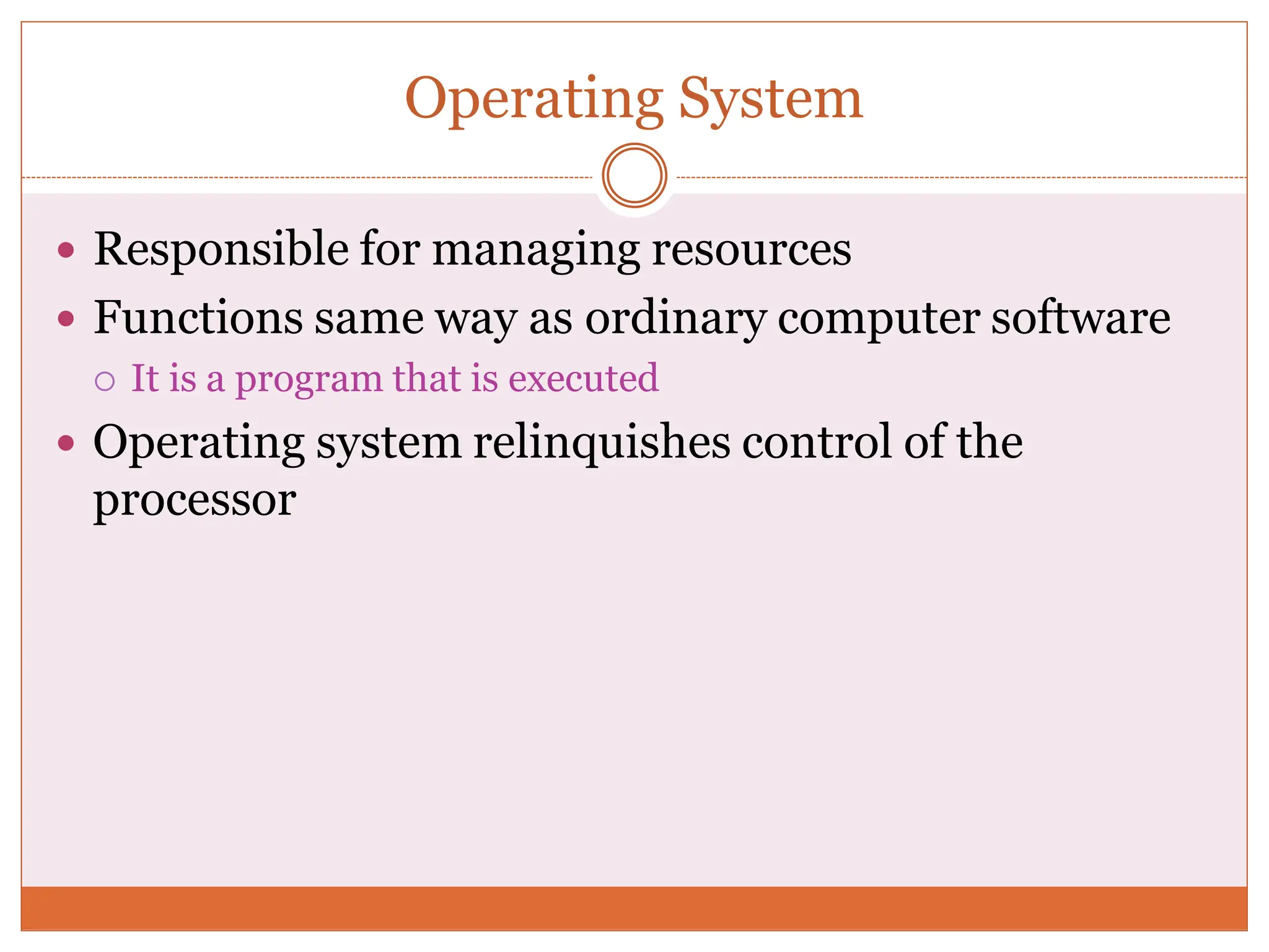 Operating System
 Responsible for managing resources
 Functions same way as ordinary computer software
 It is a program that is executed
 Operating system relinquishes control of the
processor
 