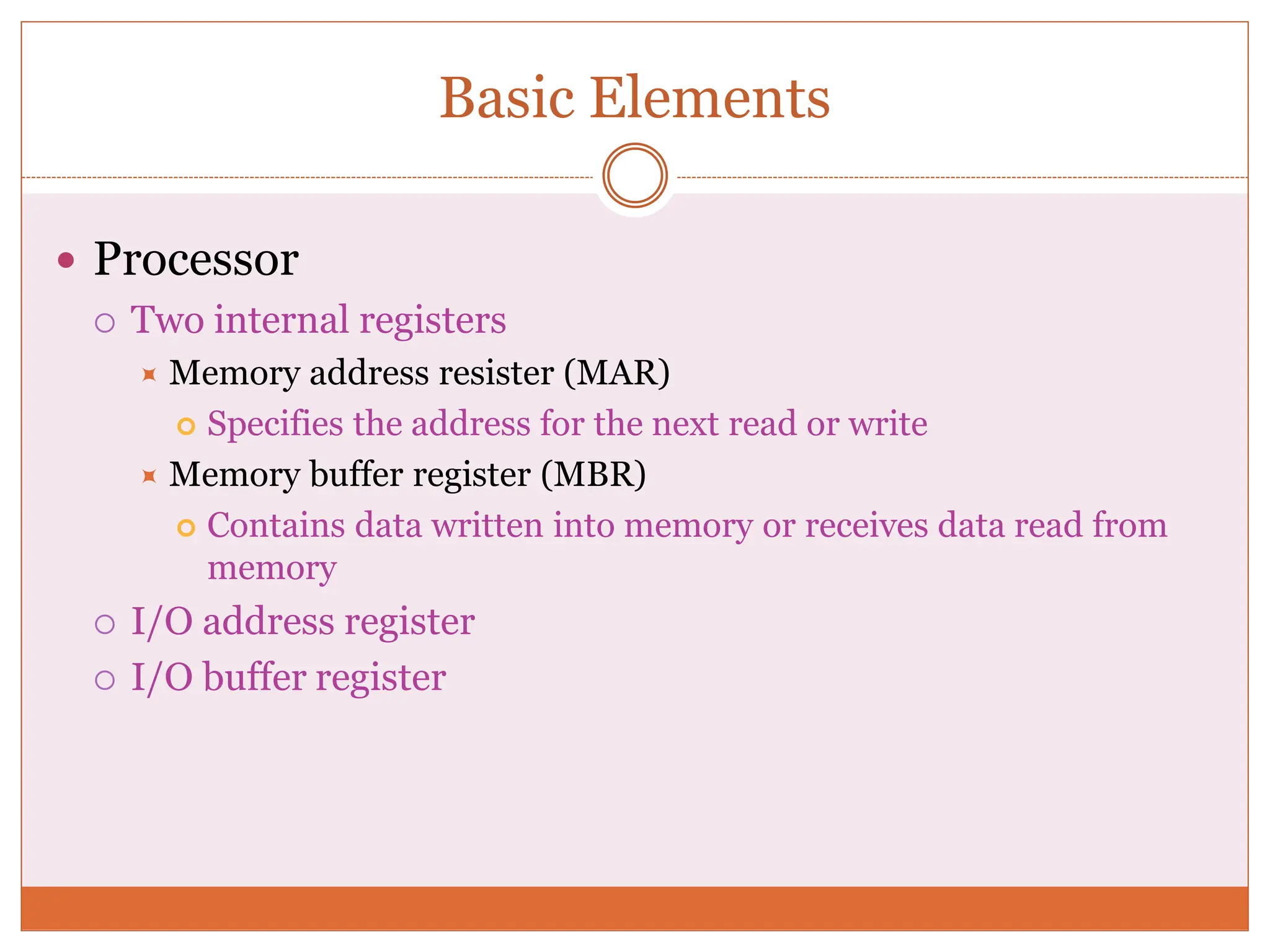 Basic Elements
 Processor
 Two internal registers
 Memory address resister (MAR)
 Specifies the address for the next read or write
 Memory buffer register (MBR)
 Contains data written into memory or receives data read from
memory
 I/O address register
 I/O buffer register
 