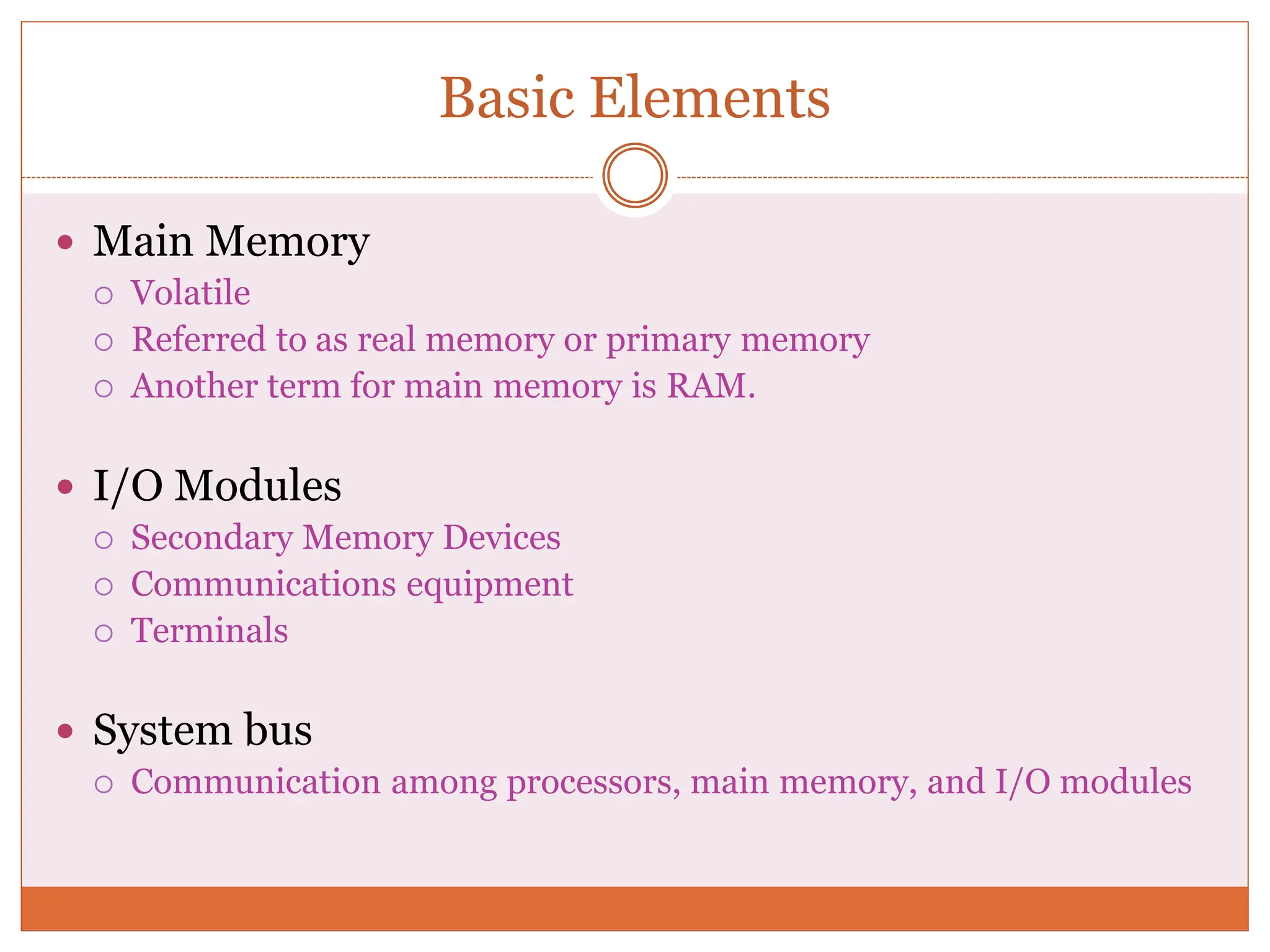 Basic Elements
 Main Memory
 Volatile
 Referred to as real memory or primary memory
 Another term for main memory is RAM.
 I/O Modules
 Secondary Memory Devices
 Communications equipment
 Terminals
 System bus
 Communication among processors, main memory, and I/O modules
 