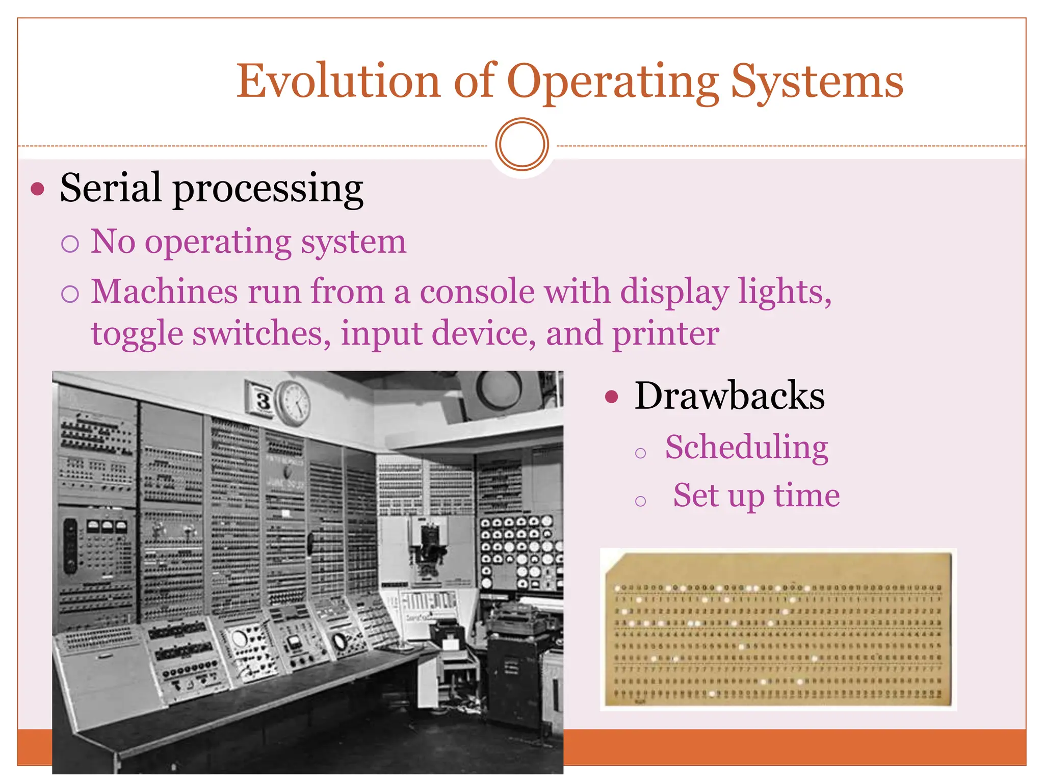 Evolution of Operating Systems
 Serial processing
 No operating system
 Machines run from a console with display lights,
toggle switches, input device, and printer
 Drawbacks
o Scheduling
o Set up time
 