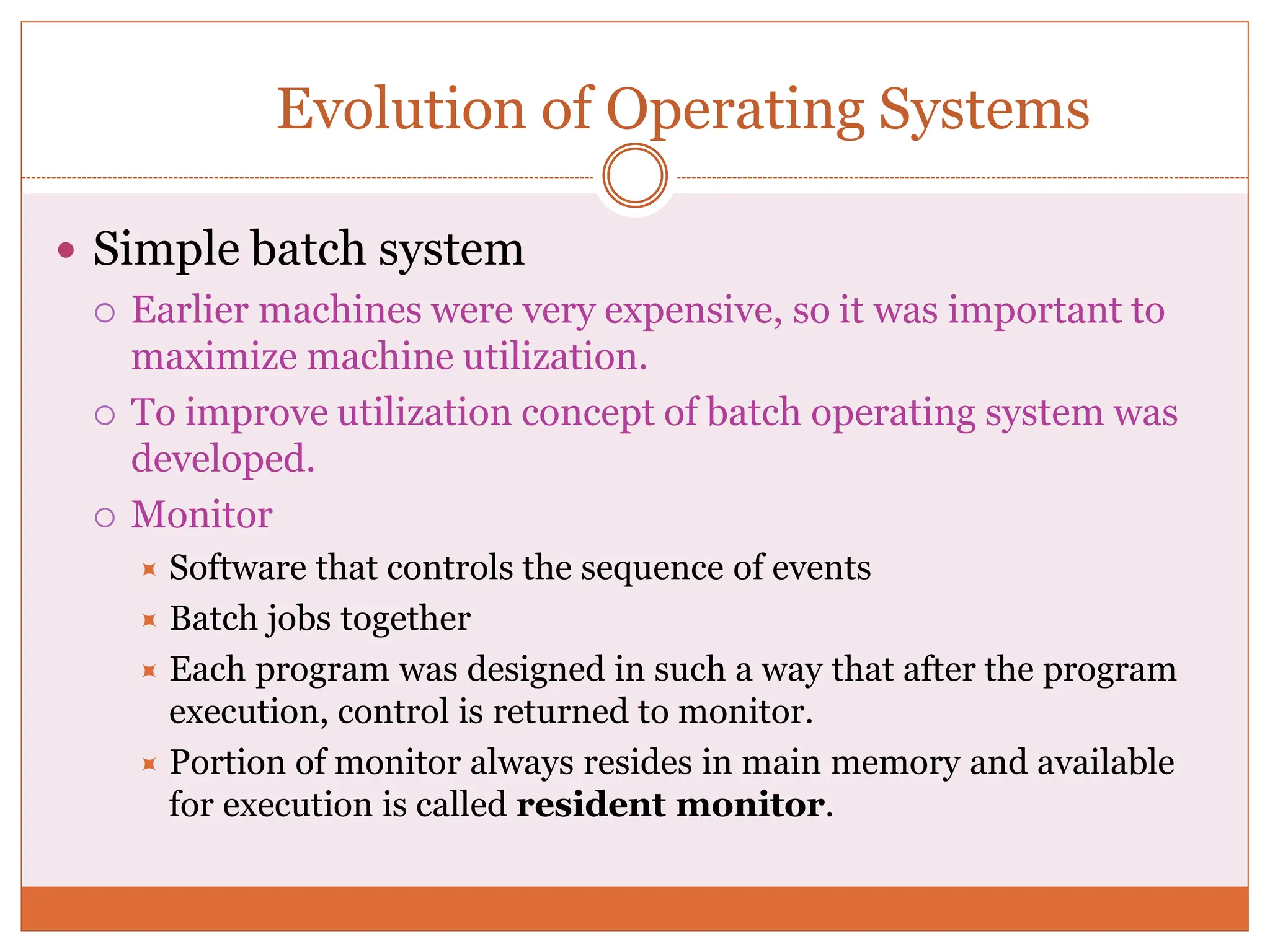 Evolution of Operating Systems
 Simple batch system
 Earlier machines were very expensive, so it was important to
maximize machine utilization.
 To improve utilization concept of batch operating system was
developed.
 Monitor
 Software that controls the sequence of events
 Batch jobs together
 Each program was designed in such a way that after the program
execution, control is returned to monitor.
 Portion of monitor always resides in main memory and available
for execution is called resident monitor.
 