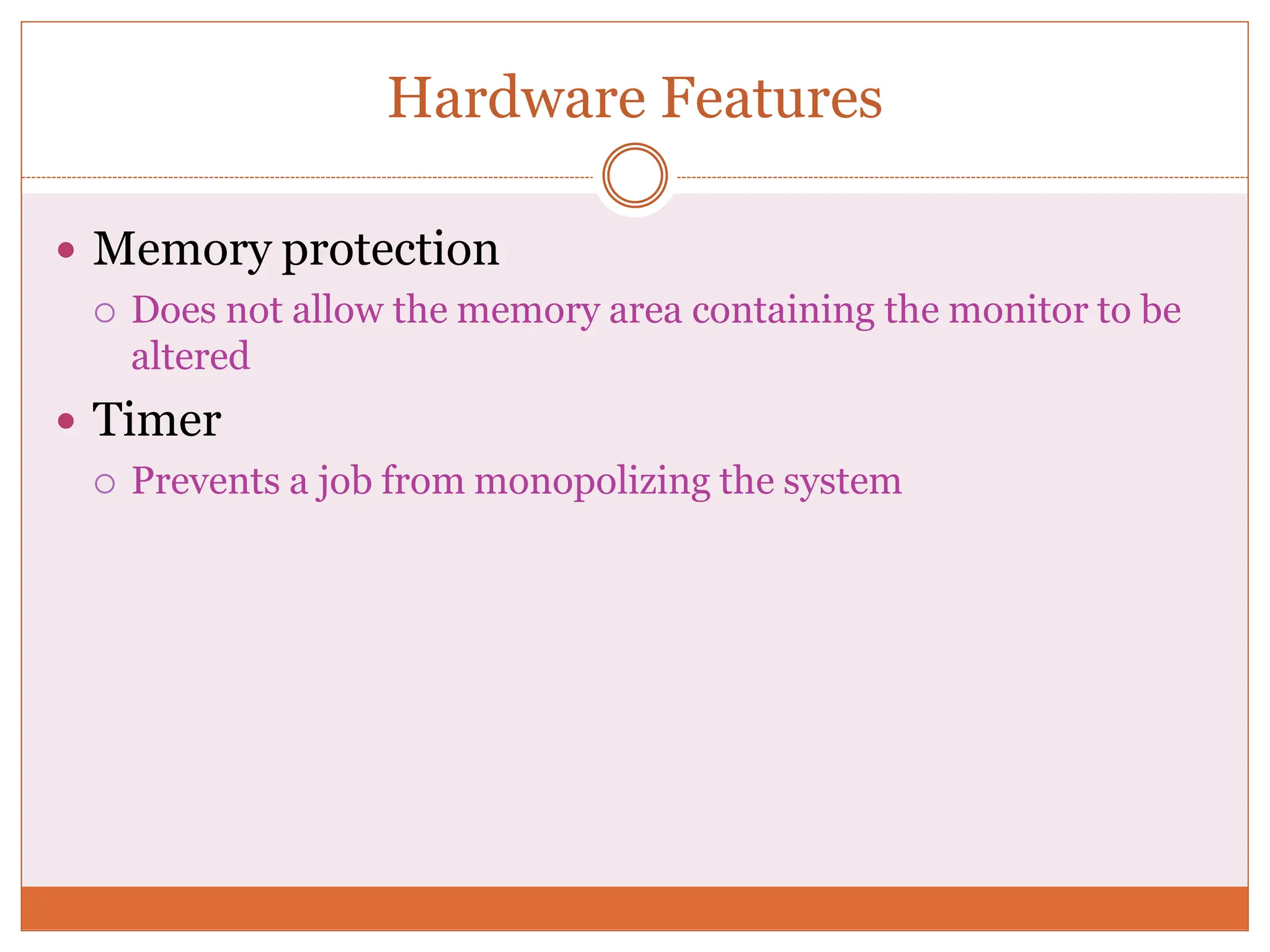 Hardware Features
 Memory protection
 Does not allow the memory area containing the monitor to be
altered
 Timer
 Prevents a job from monopolizing the system
 