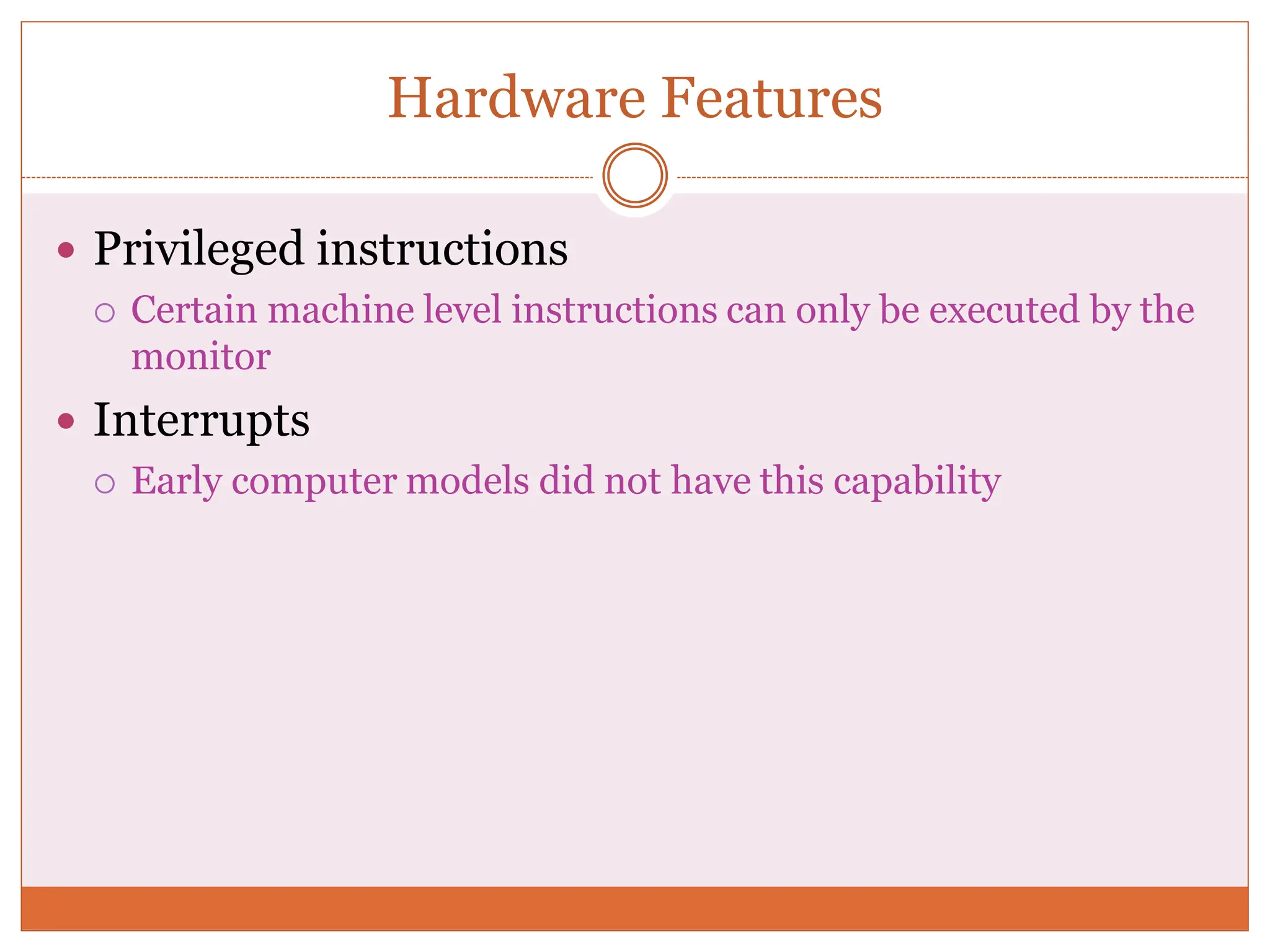 Hardware Features
 Privileged instructions
 Certain machine level instructions can only be executed by the
monitor
 Interrupts
 Early computer models did not have this capability
 