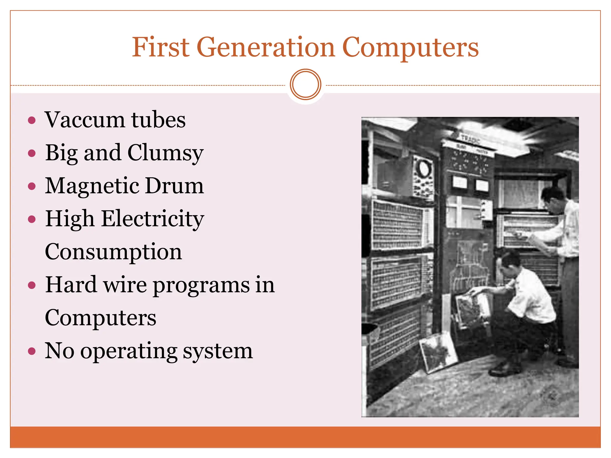 First Generation Computers
 Vaccum tubes
 Big and Clumsy
 Magnetic Drum
 High Electricity
Consumption
 Hard wire programs in
Computers
 No operating system
 