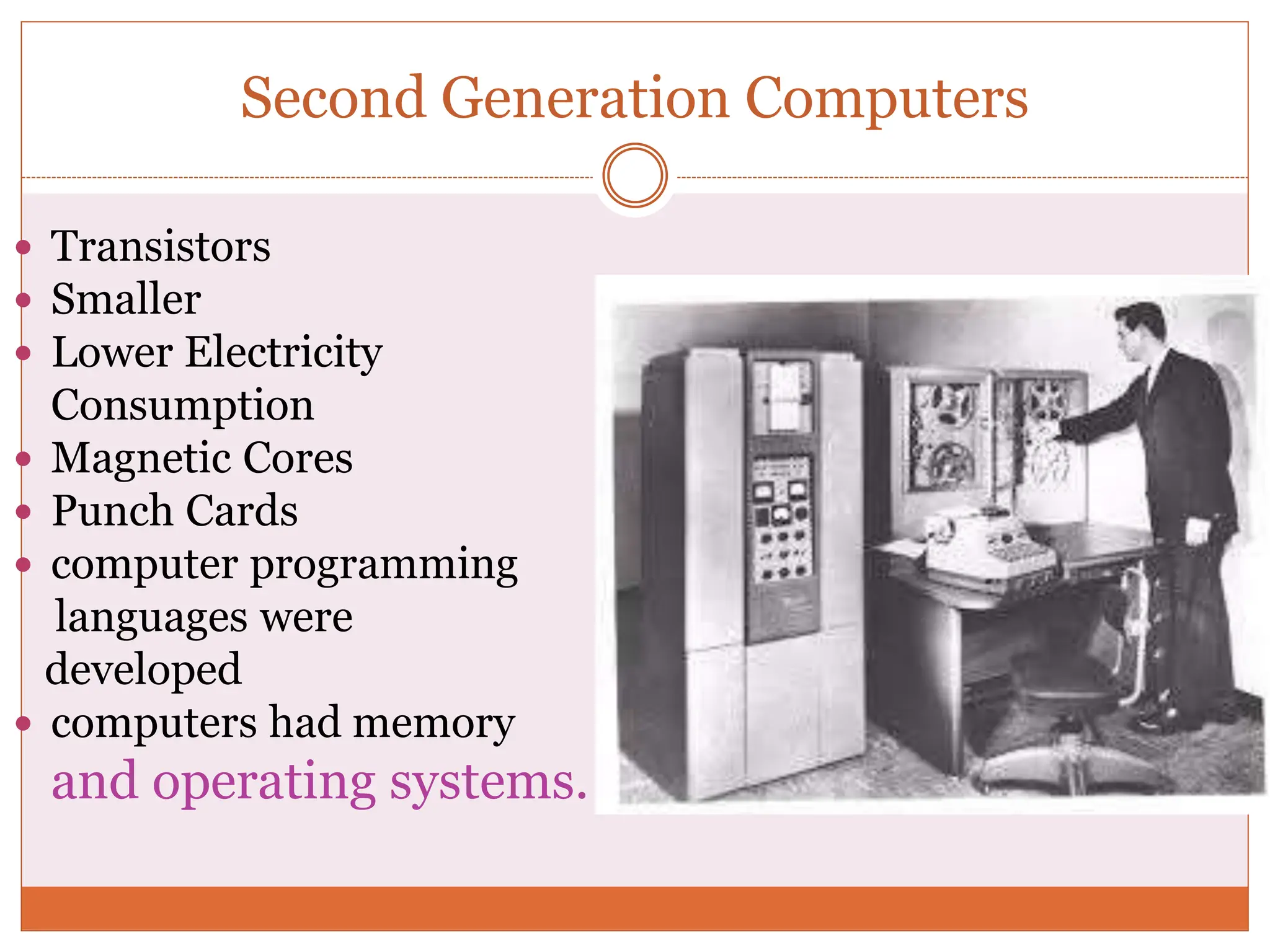 Second Generation Computers
 Transistors
 Smaller
 Lower Electricity
Consumption
 Magnetic Cores
 Punch Cards
 computer programming
languages were
developed
 computers had memory
and operating systems.
 