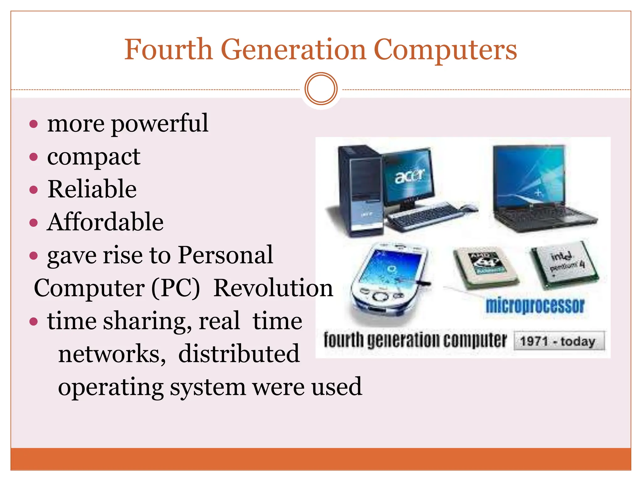 Fourth Generation Computers
 more powerful
 compact
 Reliable
 Affordable
 gave rise to Personal
Computer (PC) Revolution
 time sharing, real time
networks, distributed
operating system were used
 
