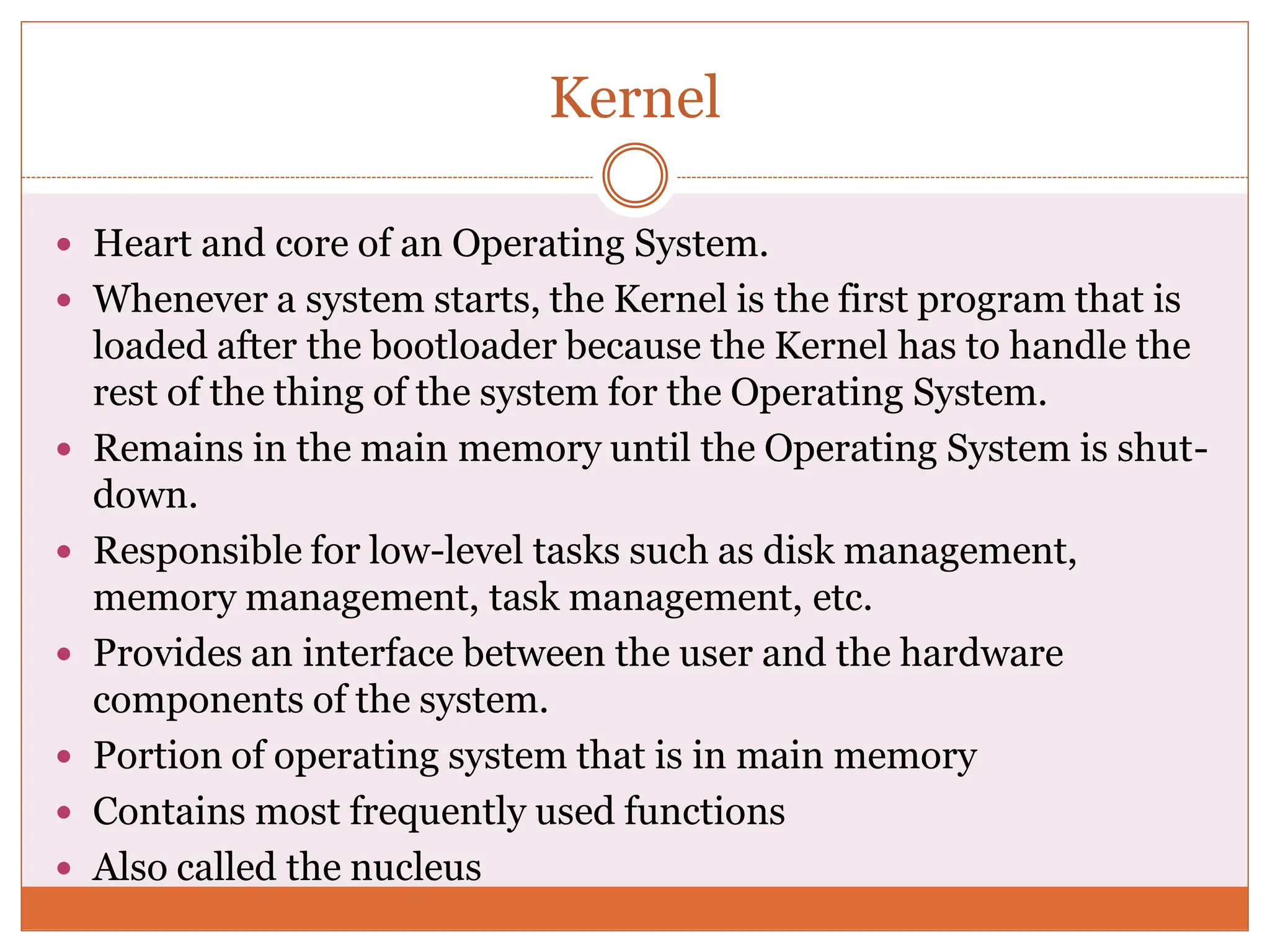 Kernel
 Heart and core of an Operating System.
 Whenever a system starts, the Kernel is the first program that is
loaded after the bootloader because the Kernel has to handle the
rest of the thing of the system for the Operating System.
 Remains in the main memory until the Operating System is shut-
down.
 Responsible for low-level tasks such as disk management,
memory management, task management, etc.
 Provides an interface between the user and the hardware
components of the system.
 Portion of operating system that is in main memory
 Contains most frequently used functions
 Also called the nucleus
 