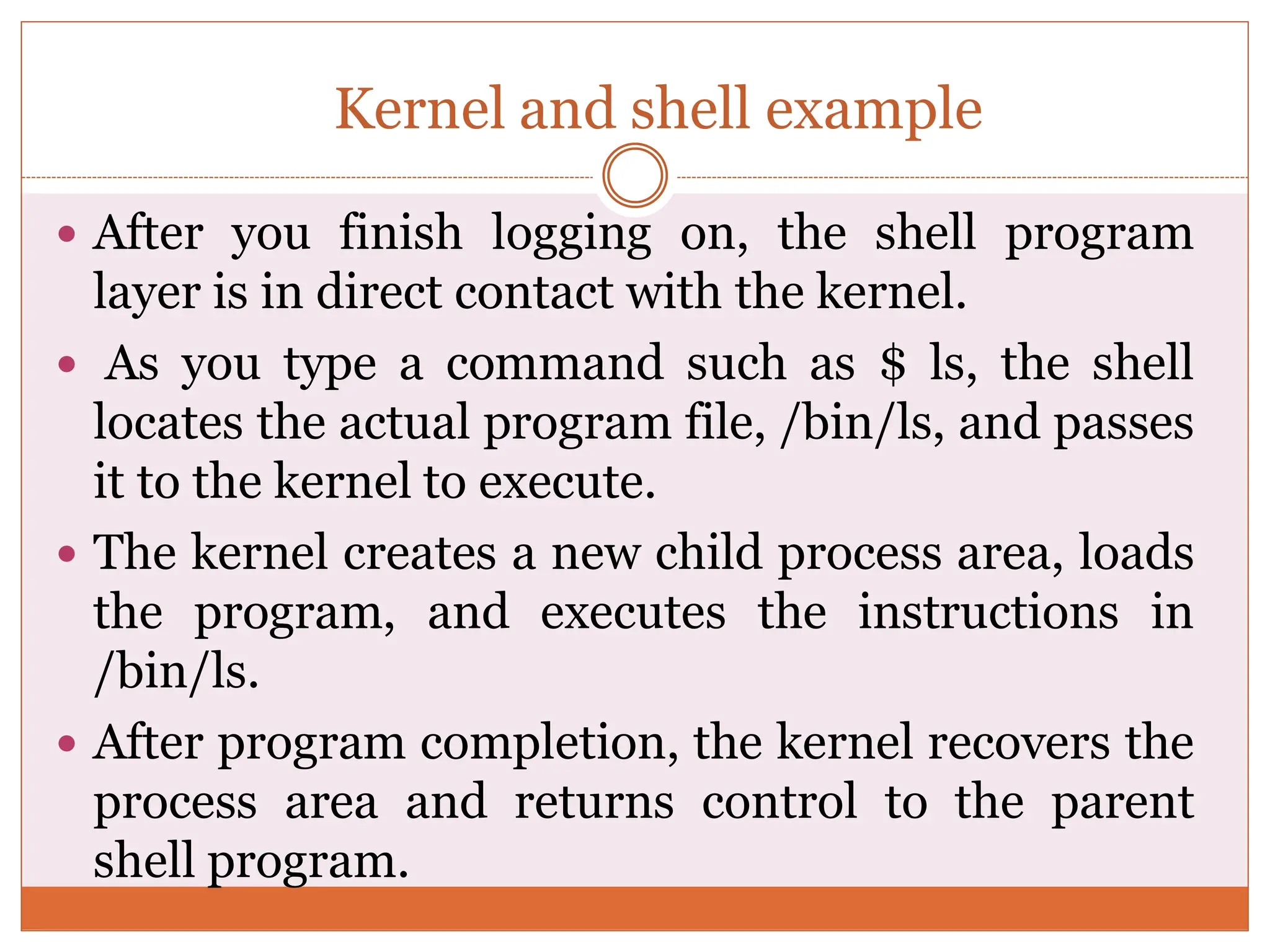 Kernel and shell example
 After you finish logging on, the shell program
layer is in direct contact with the kernel.
 As you type a command such as $ ls, the shell
locates the actual program file, /bin/ls, and passes
it to the kernel to execute.
 The kernel creates a new child process area, loads
the program, and executes the instructions in
/bin/ls.
 After program completion, the kernel recovers the
process area and returns control to the parent
shell program.
 