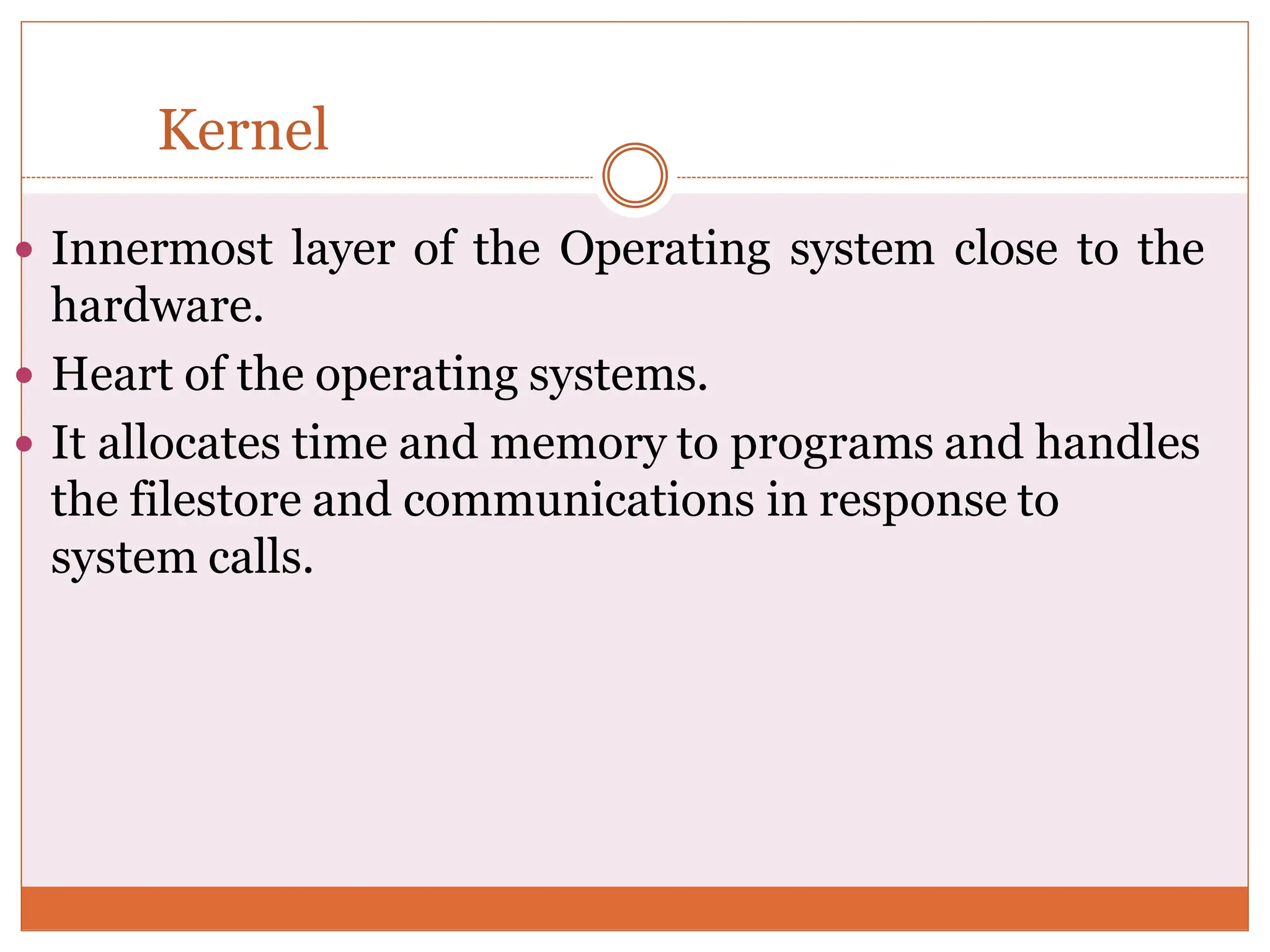 Kernel
 Innermost layer of the Operating system close to the
hardware.
 Heart of the operating systems.
 It allocates time and memory to programs and handles
the filestore and communications in response to
system calls.
 