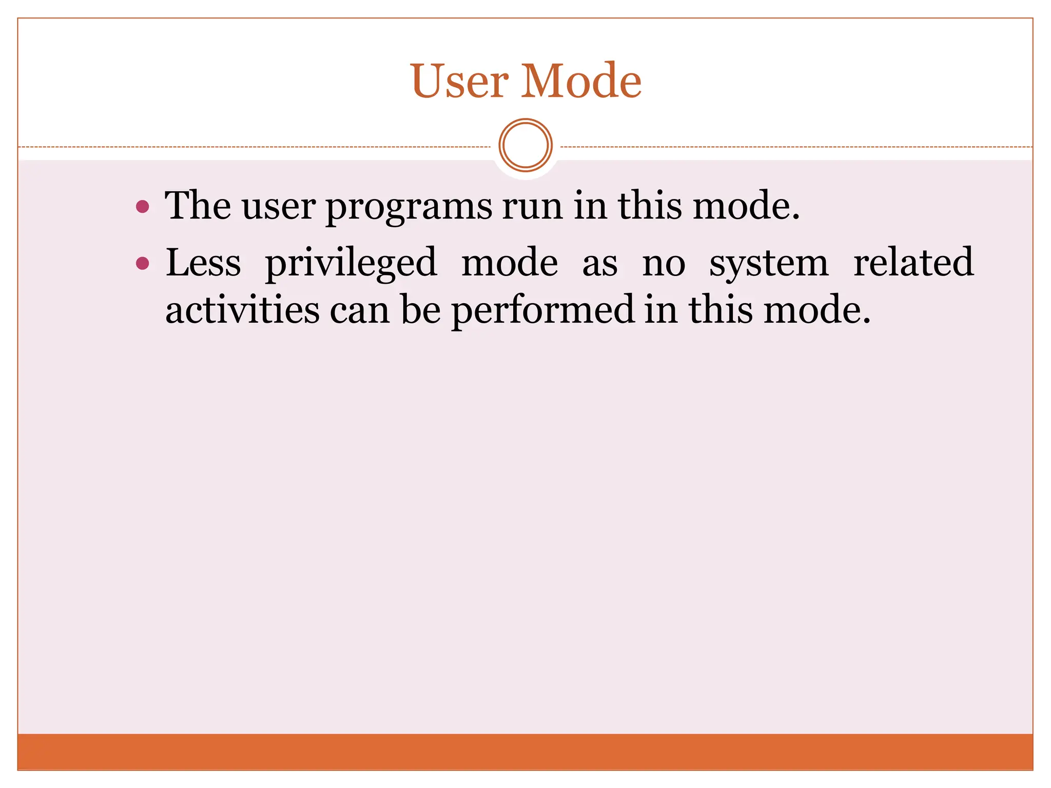 User Mode
 The user programs run in this mode.
 Less privileged mode as no system related
activities can be performed in this mode.
 