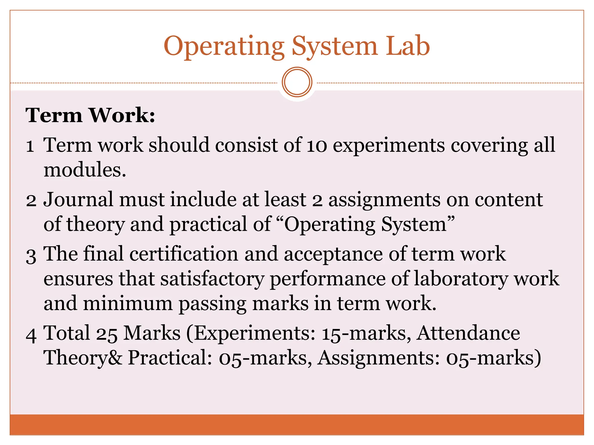 Operating System Lab
Term Work:
1 Term work should consist of 10 experiments covering all
modules.
2 Journal must include at least 2 assignments on content
of theory and practical of “Operating System”
3 The final certification and acceptance of term work
ensures that satisfactory performance of laboratory work
and minimum passing marks in term work.
4 Total 25 Marks (Experiments: 15-marks, Attendance
Theory& Practical: 05-marks, Assignments: 05-marks)
 