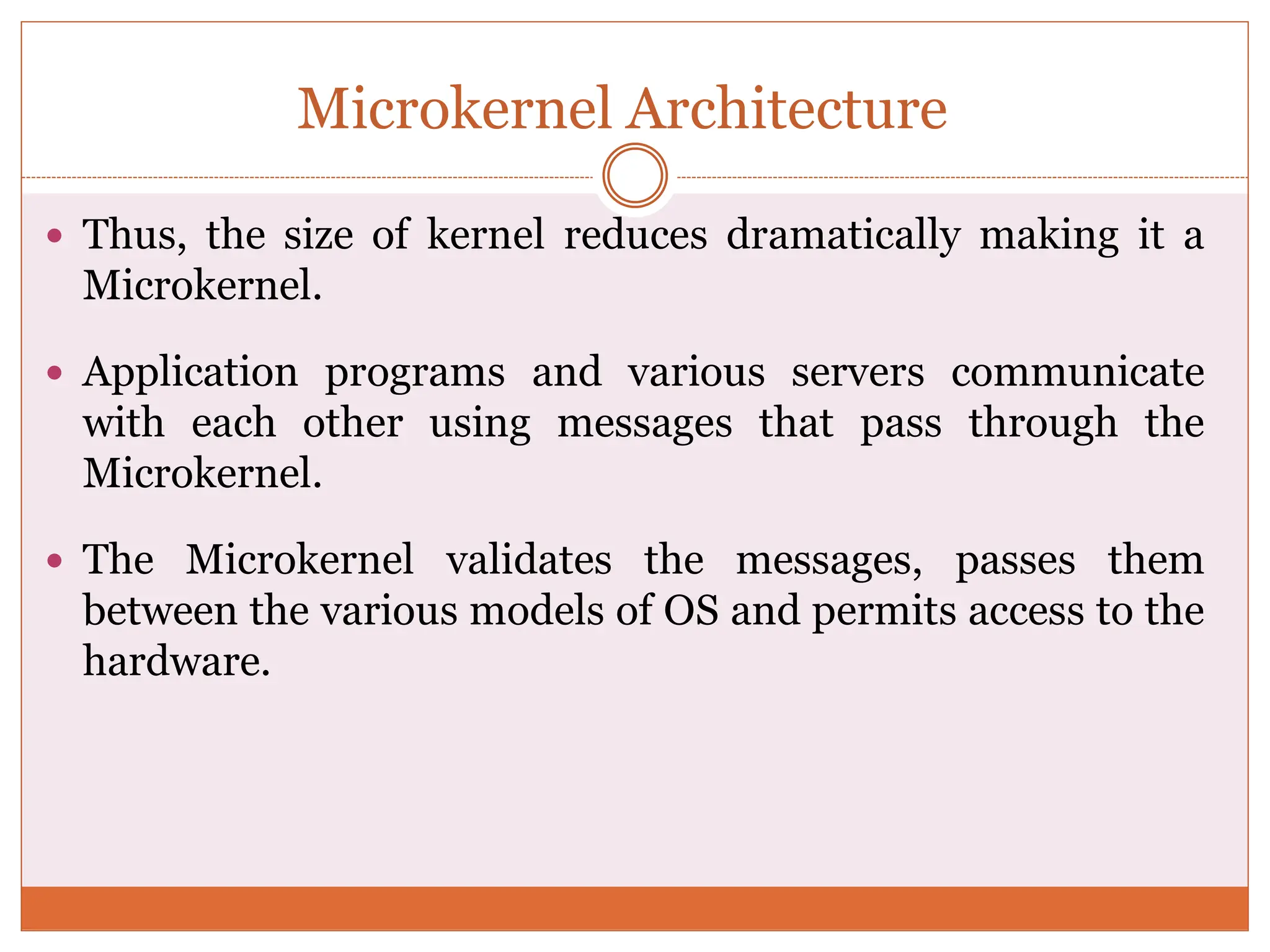 Microkernel Architecture
 Thus, the size of kernel reduces dramatically making it a
Microkernel.
 Application programs and various servers communicate
with each other using messages that pass through the
Microkernel.
 The Microkernel validates the messages, passes them
between the various models of OS and permits access to the
hardware.
 